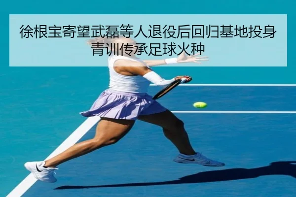 徐根宝寄望武磊等人退役后回归基地投身青训传承足球火种