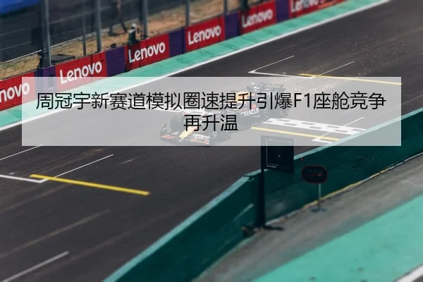 周冠宇新赛道模拟圈速提升引爆F1座舱竞争再升温