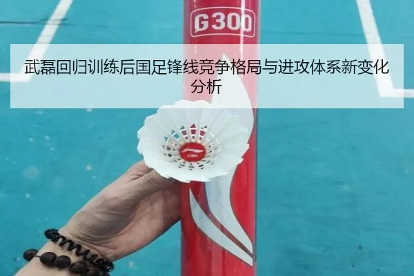 武磊回归训练后国足锋线竞争格局与进攻体系新变化分析